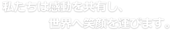 私たちは感動を共有し、世界へ笑顔を運びます。